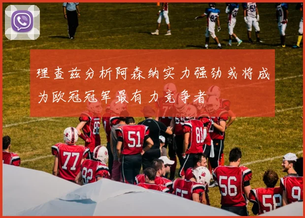 理查兹分析阿森纳实力强劲或将成为欧冠冠军最有力竞争者