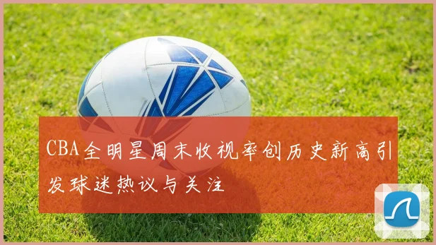 CBA全明星周末收视率创历史新高引发球迷热议与关注