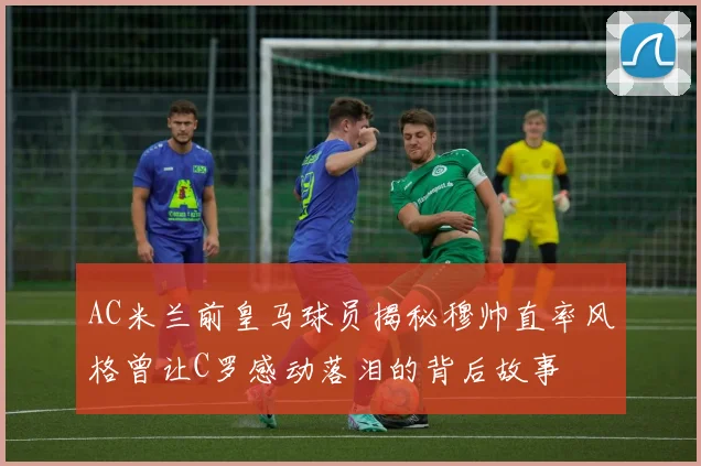 AC米兰前皇马球员揭秘穆帅直率风格曾让C罗感动落泪的背后故事